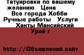 Татуировки,по вашему желанию › Цена ­ 500 - Все города Хобби. Ручные работы » Услуги   . Ханты-Мансийский,Урай г.